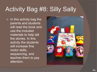 Activity Bag #8: Silly Sally
   In this activity bag the
    parents and students
    will read the book and
    use the included
    materials to help tell
    the stories. In this
    activity the students
    will increase fine
    motor skills,
    sequencing, and
    teaches them to pay
    attention.
 