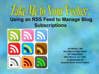 Using an RSS Feed to Manage Blog Subscriptions  Jan McGee, LMS West Monroe High School 201 Riggs Street West Monroe, LA  71291 [email_address] Ouachita Parish School System Take Me to Your Feeder: 
