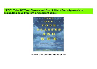 DOWNLOAD ON THE LAST PAGE !!!!
[#Download%] (Free Download) Take Off Your Glasses and See: A Mind/Body Approach to Expanding Your Eyesight and Insight Ebook This revolutionary new look at vision will broaden your understanding of how you see and how you can see without your glasses or contact lenses. Take Off Your Glasses and See shows you how to free yourself from the crutch of prescription lenses, to build your self-confidence and awareness, and to open up your inner and outer vision in order to see more clearly.Jacob Liberman, an internationally recognized authority on holistic vision care, explains how most vision problems are the result of an unconscious decision to close your eyes to emotional discomfort or pain, and how increasingly powerful corrective lenses only encourage eyesight to withdraw even further. By removing lenses and practicing breath- and movement-awareness techniques to shift your perception, you can reintegrate the original disruption in the mind/body system. Dr. Liberman's approach can help you join the thousands who have escaped from the self-defeating cycle of poor vision.
^PDF^ Take Off Your Glasses and See: A Mind/Body Approach to
Expanding Your Eyesight and Insight Ebook
 