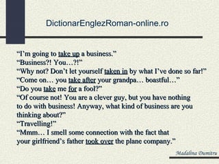 DictionarEnglezRoman-online.ro


“I’m going to take up a business.”
“Business?! You…?!”
“Why not? Don’t let yourself taken in by what I’ve done so far!”
“Come on… you take after your grandpa… boastful…”
“Do you take me for a fool?”
“Of course not! You are a clever guy, but you have nothing
to do with business! Anyway, what kind of business are you
thinking about?”
“Travelling!”
“Mmm… I smell some connection with the fact that
your girlfriend’s father took over the plane company.”
                                                     Madalina Dumitru
 