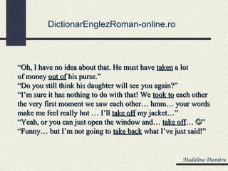 DictionarEnglezRoman-online.ro



“Oh, I have no idea about that. He must have taken a lot
of money out of his purse.”
“Do you still think his daughter will see you again?”
“I’m sure it has nothing to do with that! We took to each other
the very first moment we saw each other… hmm… your words
make me feel really hot … I’ll take off my jacket…”
“Yeah, or you can just open the window and… take off… ”
“Funny… but I’m not going to take back what I’ve just said!”


                                                     Madalina Dumitru
 
