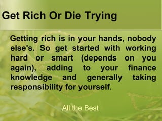 Get Rich Or Die Trying  Getting rich is in your hands, nobody else's. So get started with working hard or smart (depends on you again), adding to your finance knowledge and generally taking responsibility for yourself . All the Best 