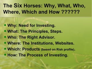 The  Six  Horses: Why, What, Who, Where, Which and How ?????? Why: Need for Investing. What: The Principles, Steps. Who: The Right Advisor. Where: The Institutions, Websites. Which: Products  (based on Risk profile) . How: The Process of Investing. 