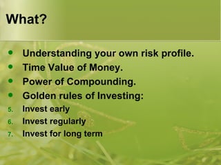 What? Understanding your own risk profile. Time Value of Money. Power of Compounding. Golden rules of Investing: Invest early Invest regularly Invest for long term 