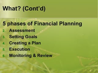 What? (Cont’d) 5 phases of Financial Planning Assessment Setting Goals Creating a Plan Execution Monitoring & Review 
