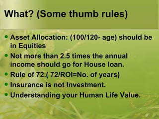 What? (Some thumb rules) Asset Allocation: (100/120- age) should be in Equities Not more than 2.5 times the annual income should go for House loan. Rule of 72.( 72/ROI=No. of years) Insurance is not Investment. Understanding your Human Life Value. 