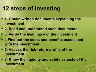 12 steps of Investing 1. Obtain written documents explaining the investment 2. Read and understand such documents 3. Verify the legitimacy of the investment 4.Find out the costs and benefits associated with the investment 5. Assess the risk-return profile of the investment 6. Know the liquidity and safety aspects of the investment 