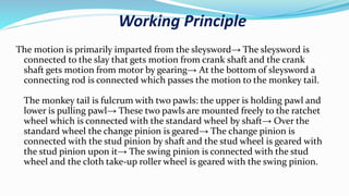 Working Principle
The motion is primarily imparted from the sleysword→ The sleysword is
connected to the slay that gets motion from crank shaft and the crank
shaft gets motion from motor by gearing→ At the bottom of sleysword a
connecting rod is connected which passes the motion to the monkey tail.
The monkey tail is fulcrum with two pawls: the upper is holding pawl and
lower is pulling pawl→ These two pawls are mounted freely to the ratchet
wheel which is connected with the standard wheel by shaft→ Over the
standard wheel the change pinion is geared→ The change pinion is
connected with the stud pinion by shaft and the stud wheel is geared with
the stud pinion upon it→ The swing pinion is connected with the stud
wheel and the cloth take-up roller wheel is geared with the swing pinion.
 