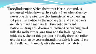 The cylinder upon which the woven fabric is wound, is
connected with this wheel by shaft→ Now when the sley
moves one time after one pick insertion the connecting
rod pass this motion to the monkey tail and as the pawls
are fulcrum with monkey tail they get downward
motion→ Using this downward motion the pushing pawl
pulls the rachet wheel one time and the holding pawl
holds the rachet in this position→ Finally the cloth roller
gets the motion by gear train and thus fabric is wound on
cloth roller continuously with the weaving of fabric.
 