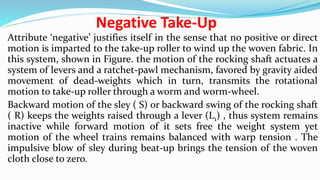 Negative Take-Up
Attribute ‘negative’ justifies itself in the sense that no positive or direct
motion is imparted to the take-up roller to wind up the woven fabric. In
this system, shown in Figure. the motion of the rocking shaft actuates a
system of levers and a ratchet-pawl mechanism, favored by gravity aided
movement of dead-weights which in turn, transmits the rotational
motion to take-up roller through a worm and worm-wheel.
Backward motion of the sley ( S) or backward swing of the rocking shaft
( R) keeps the weights raised through a lever (L1) , thus system remains
inactive while forward motion of it sets free the weight system yet
motion of the wheel trains remains balanced with warp tension . The
impulsive blow of sley during beat-up brings the tension of the woven
cloth close to zero.
 