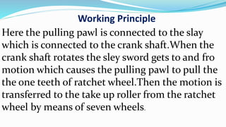 Working Principle
Here the pulling pawl is connected to the slay
which is connected to the crank shaft.When the
crank shaft rotates the sley sword gets to and fro
motion which causes the pulling pawl to pull the
the one teeth of ratchet wheel.Then the motion is
transferred to the take up roller from the ratchet
wheel by means of seven wheels.
 
