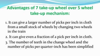 Advantages of 7 take-up wheel over 5 wheel
take-up mechanism:
1. It can give a larger number of picks per inch in cloth
from a small stock of wheels by changing two wheels
in the train
2. It can give even a fraction of a pick per inch in cloth.
3. The number of teeth in the change wheel and the
number of picks per quarter-inch has been simplified
 