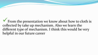 From the presentation we know about how to cloth is
collected by take up mechanism. Also we learn the
different type of mechanism. I think this would be very
helpful in our future career
 