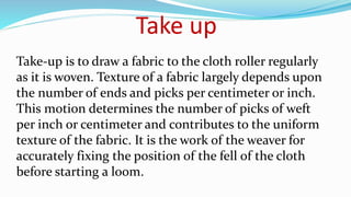Take-up is to draw a fabric to the cloth roller regularly
as it is woven. Texture of a fabric largely depends upon
the number of ends and picks per centimeter or inch.
This motion determines the number of picks of weft
per inch or centimeter and contributes to the uniform
texture of the fabric. It is the work of the weaver for
accurately fixing the position of the fell of the cloth
before starting a loom.
Take up
 