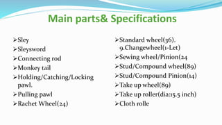 Main parts& Specifications
Sley
Sleysword
Connecting rod
Monkey tail
Holding/Catching/Locking
pawl.
Pulling pawl
Rachet Wheel(24)
Standard wheel(36).
9.Changewheel(1-Let)
Sewing wheel/Pinion(24
Stud/Compound wheel(89)
Stud/Compound Pinion(14)
Take up wheel(89)
Take up roller(dia:15.5 inch)
Cloth rolle
 