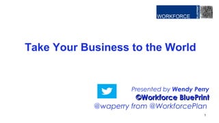 Presented by Wendy Perry
©Workforce BluePrint©Workforce BluePrint
@waperry from @WorkforcePlan
Take Your Business to the World
1
 