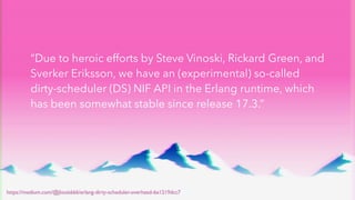“Due to heroic efforts by Steve Vinoski, Rickard Green, and
Sverker Eriksson, we have an (experimental) so-called
dirty-scheduler (DS) NIF API in the Erlang runtime, which
has been somewhat stable since release 17.3.”
https://medium.com/@jlouis666/erlang-dirty-scheduler-overhead-6e1219dcc7
 
