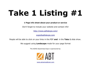 Take 1 Listing #1
                1 Page info sheet about your product or service

              Don't forget to include your website and contact info!

                           http://www.adhdexpo.com/

                               expo@adhdexpo.com

People will be able to click on your links in the PDF and in the Take 1 slide show.

            We suggest using Landscape mode for your page format

                       The ADHD Awareness Expo is sponsored by:




                               www.advancedbrain.com
 