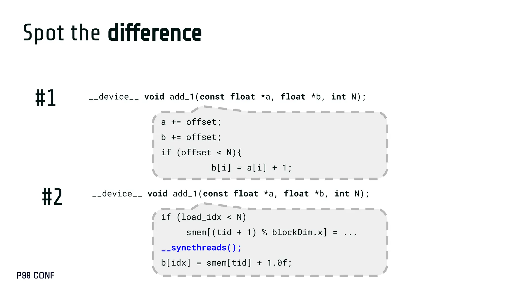 Spot the difference
__device__ void add_1(const float *a, float *b, int N);
__device__ void add_1(const float *a, float *b, int N);
#1
#2
a += offset;
b += offset;
if (offset < N){
b[i] = a[i] + 1;
if (load_idx < N)
smem[(tid + 1) % blockDim.x] = ...
__syncthreads();
b[idx] = smem[tid] + 1.0f;
 