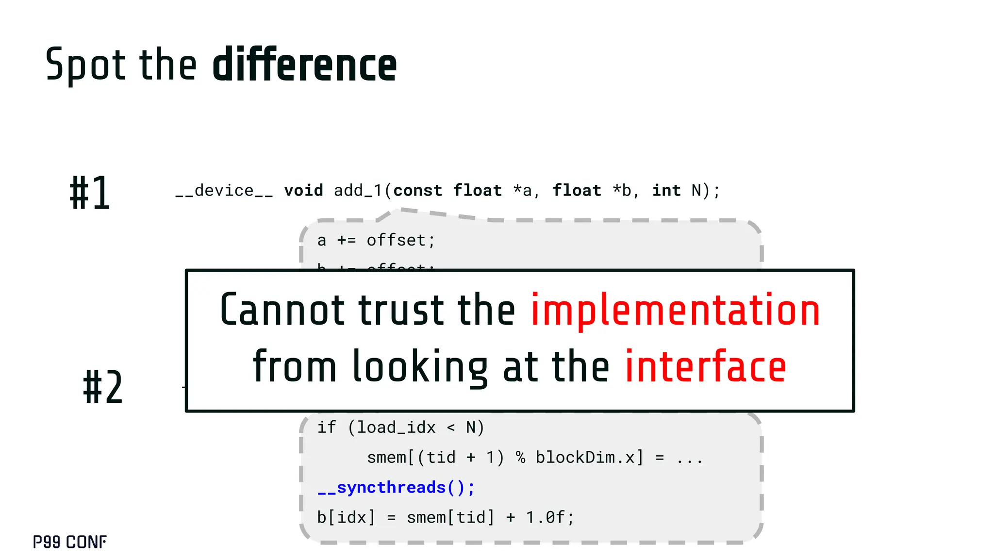 Spot the difference
__device__ void add_1(const float *a, float *b, int N);
__device__ void add_1(const float *a, float *b, int N);
#1
#2
a += offset;
b += offset;
if (offset < N){
b[i] = a[i] + 1;
if (load_idx < N)
smem[(tid + 1) % blockDim.x] = ...
__syncthreads();
b[idx] = smem[tid] + 1.0f;
Cannot trust the implementation
from looking at the interface
 