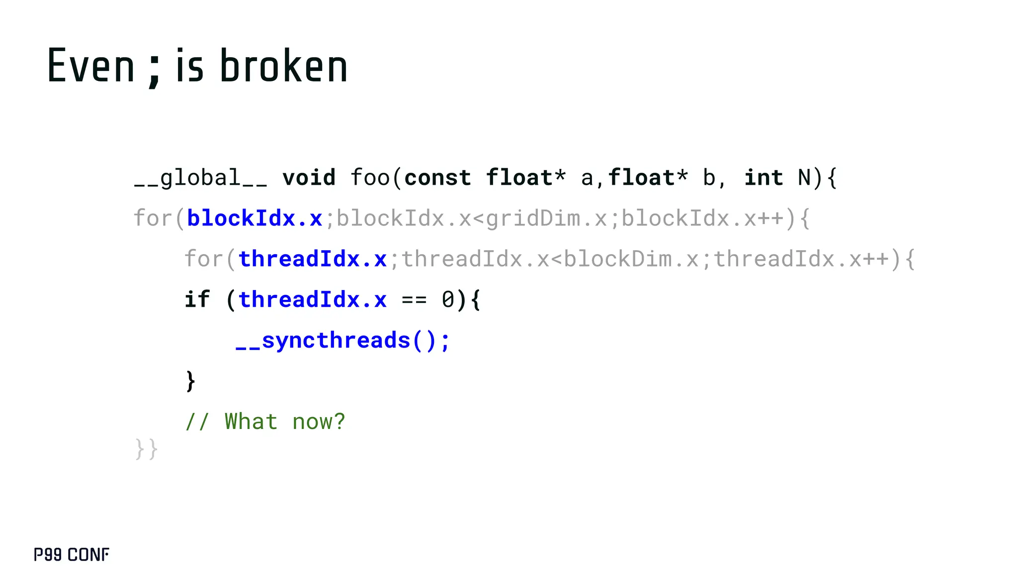 Even ; is broken
__global__ void foo(const float* a,float* b, int N){
for(blockIdx.x;blockIdx.x<gridDim.x;blockIdx.x++){
for(threadIdx.x;threadIdx.x<blockDim.x;threadIdx.x++){
if (threadIdx.x == 0){
__syncthreads();
}
// What now?
}}
 