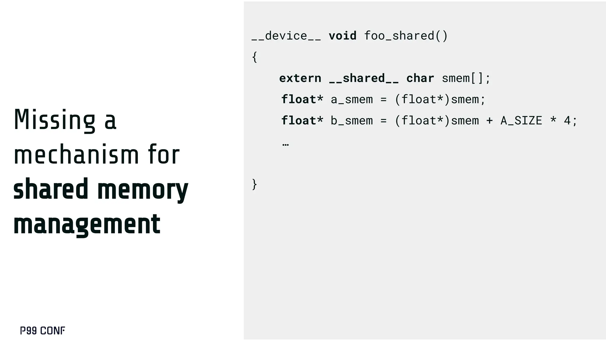 Missing a
mechanism for
shared memory
management
__device__ void foo_shared()
{
extern __shared__ char smem[];
float* a_smem = (float*)smem;
float* b_smem = (float*)smem + A_SIZE * 4;
…
}
 