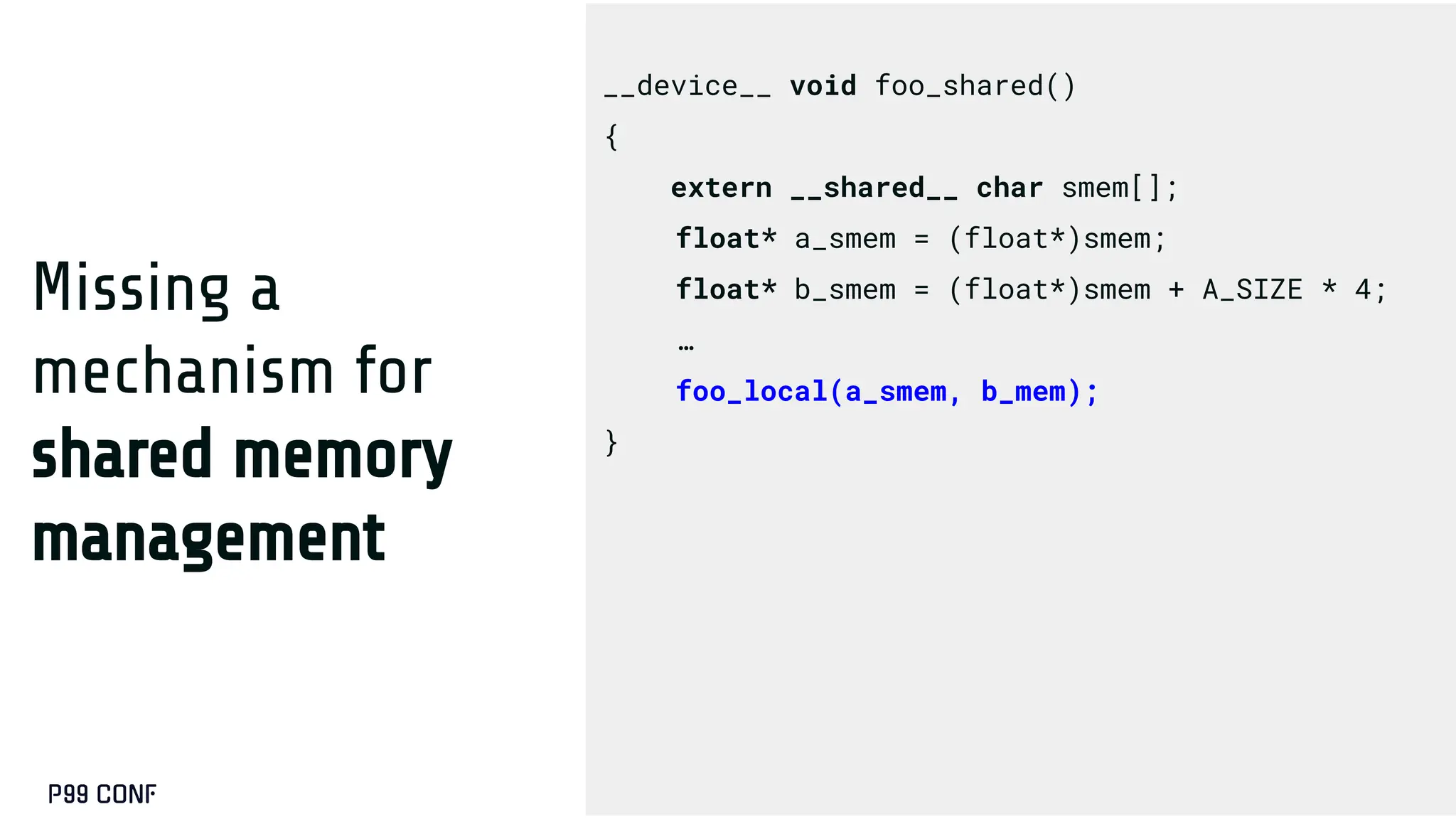 Missing a
mechanism for
shared memory
management
__device__ void foo_shared()
{
extern __shared__ char smem[];
float* a_smem = (float*)smem;
float* b_smem = (float*)smem + A_SIZE * 4;
…
foo_local(a_smem, b_mem);
}
 