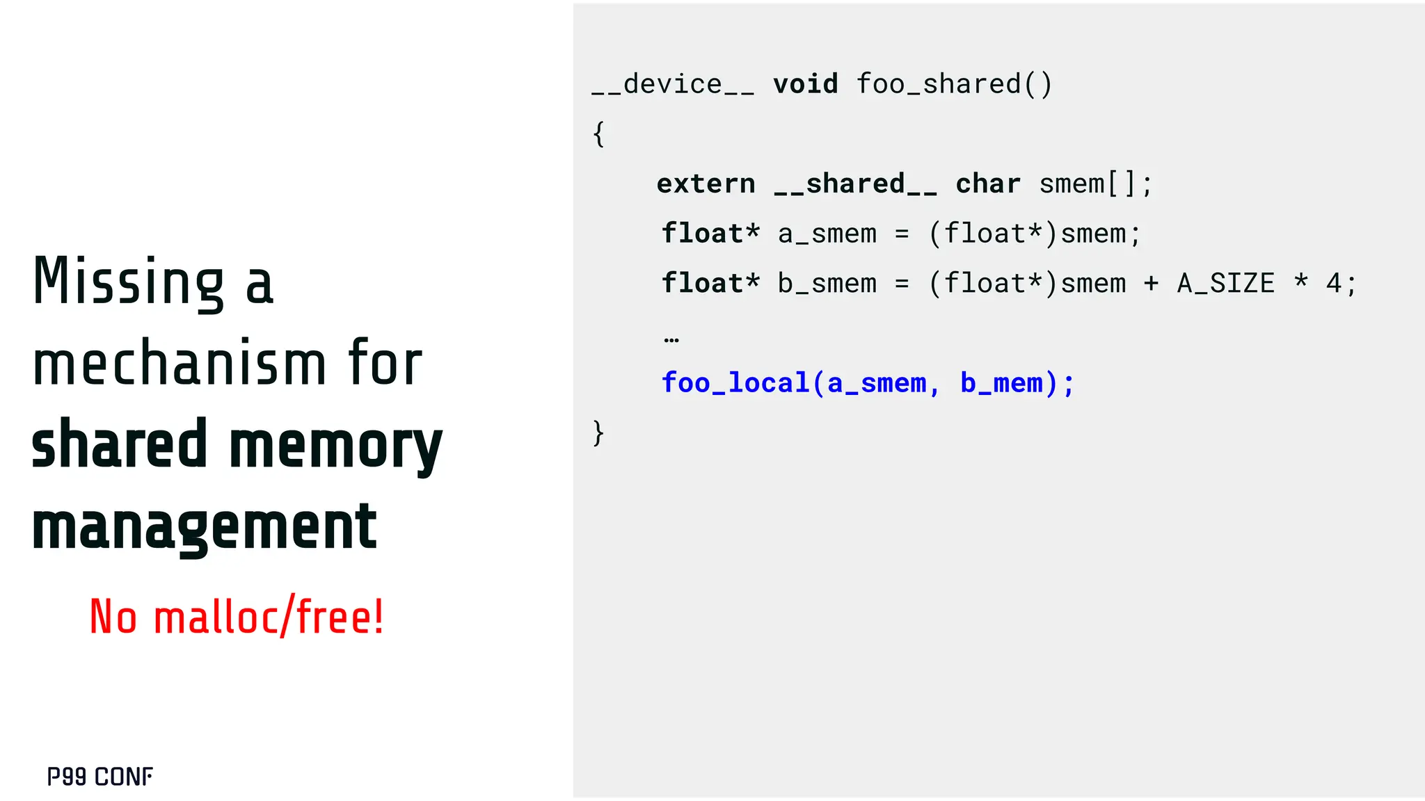 Missing a
mechanism for
shared memory
management
No malloc/free!
__device__ void foo_shared()
{
extern __shared__ char smem[];
float* a_smem = (float*)smem;
float* b_smem = (float*)smem + A_SIZE * 4;
…
foo_local(a_smem, b_mem);
}
 