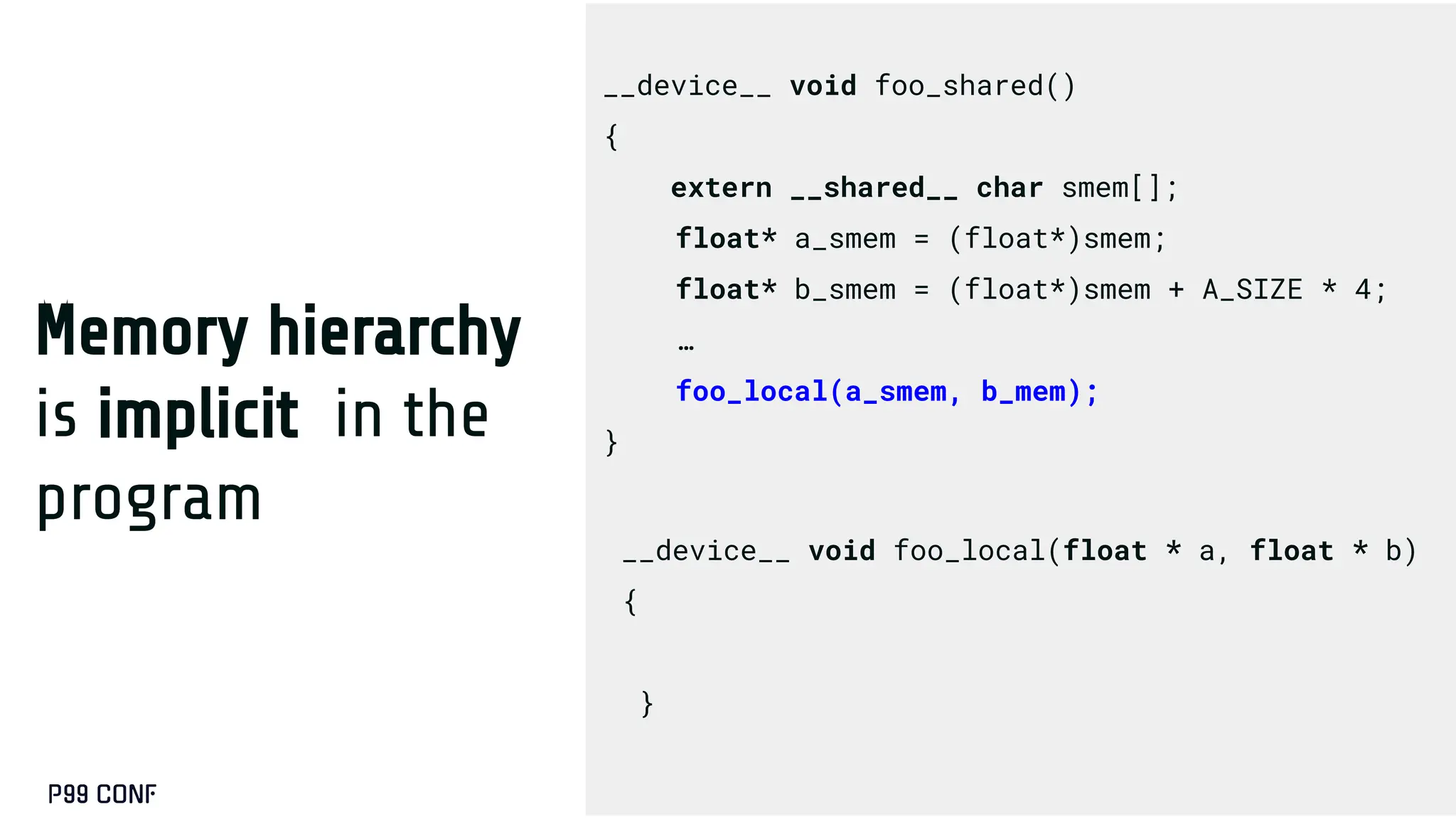 Memory hierarchy
is implicit in the
program
__device__ void foo_local(float * a, float * b)
{
}
__device__ void foo_shared()
{
extern __shared__ char smem[];
float* a_smem = (float*)smem;
float* b_smem = (float*)smem + A_SIZE * 4;
…
foo_local(a_smem, b_mem);
}
 