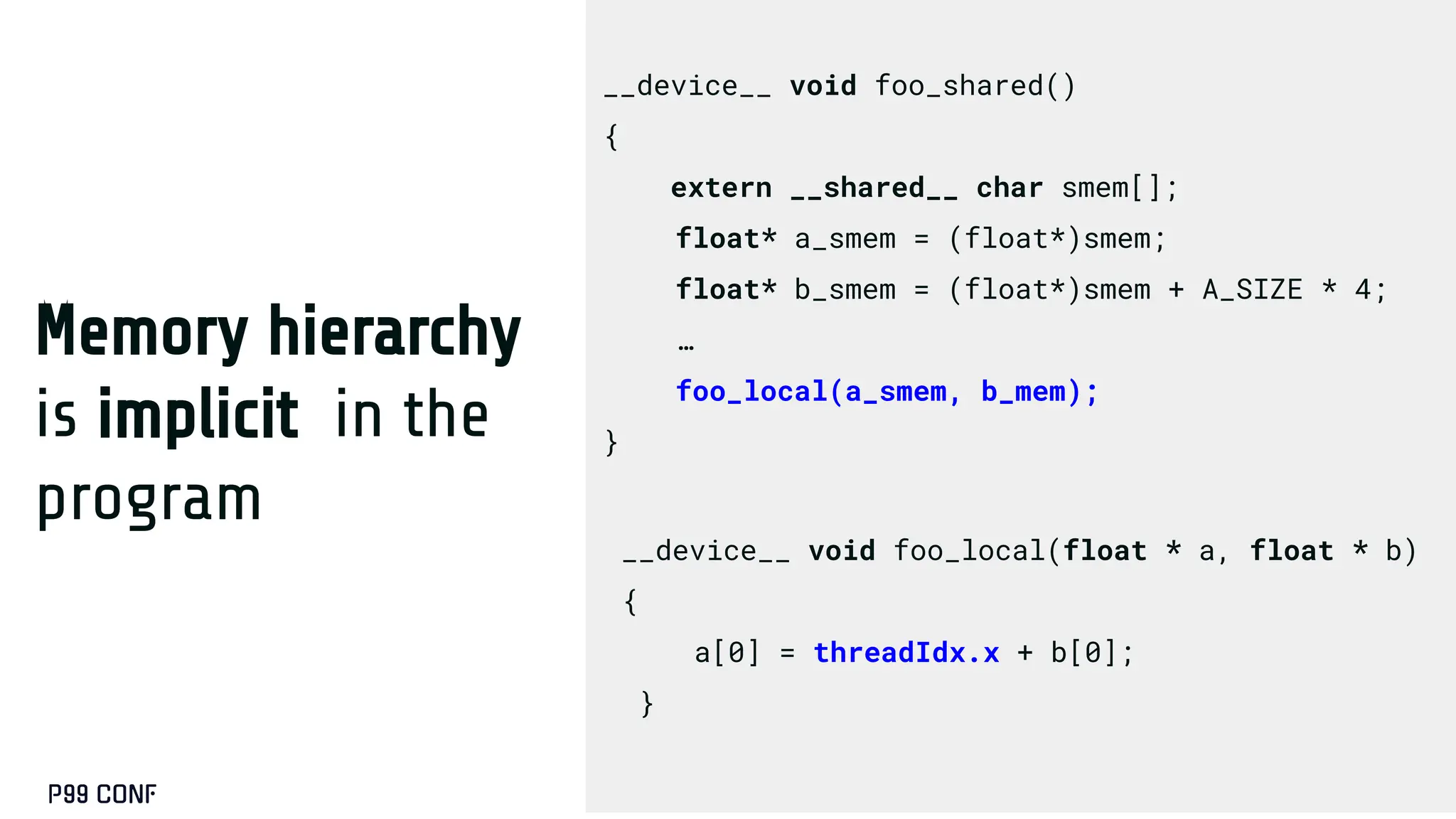 Memory hierarchy
is implicit in the
program
__device__ void foo_shared()
{
extern __shared__ char smem[];
float* a_smem = (float*)smem;
float* b_smem = (float*)smem + A_SIZE * 4;
…
foo_local(a_smem, b_mem);
}
__device__ void foo_local(float * a, float * b)
{
a[0] = threadIdx.x + b[0];
}
 