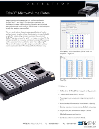 Features:
• 16 (Take3) or 48 (Take3 Trio) microspots for 2 µL samples
•	 Direct quantification without dilution
•	 Pre-programmed nucleic acid and protein protocols in
Gen5
•	 Absorbance and fluorescence measurement capability
•	 Spectral scanning in micro-volume, BioCells or cuvettes
•	 Easy to clean, low maintenance sample surfaces
•	 2 BioCell measurement locations
•	 Standard cuvette measurement (Take3)
Measuring micro-volume samples just got faster and easier.
BioTek’s Take3™ and Take3™ Trio Micro-Volume Plates are
designed to increase the functionality of your BioTek microplate
spectrophotometer, multi-mode or Hybrid reader by decreasing the
sample size required to a mere 2 µL.
This very small volume allows for quick quantification of nucleic
acid and protein samples without dilution, saving time and valuable
sample. For added utility, standard cuvettes or the patented
BioCell™ can also be used for quick 1 cm measurements, while the
ultimate versatility of measuring both absorbance and fluorescence
can be accomplished using Take3 or Take3 Trio in a Synergy™
Hybrid or multi-mode reader. Pre-programmed nucleic acid and
protein protocols in Gen5™ make quantification fast and easy.
Gen5™ Take3 Trio accommodates up to 48 blanks and
samples in a single read.
Quick, concise results display of up to 48 samples with
Take3 Trio.
www.biotek.com
IRAN BioTek , Viragene Akam Co. Tel : +9821 88611552-3 Fax : +9821 88044577
 