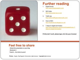 Feel free to share
• Embed this presentation on your blog
• Bookmark it
•Tweet it.... the choice is yours!
Photos: Angelo, Stig Nygaard, Kennymatic, @simonecas Copyright @simonecas
Further reading
1. Digital trends
http://searchenginewatch.com/
2. SEO bible
http://www.great-seo.co.uk/
3. Traffic tips
http://www.trafficgenerationcafe.com/
4. How to SEO
http://howtoseouk.blogspot.co.uk/
5. 7 steps to digital domination
http://www.slideshare.net/SimoneCastello/lucky-7-
steps-to-digital-domination
If links don’t work, please type urls into your browser