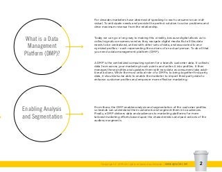 For decades marketers have dreamed of speaking to each consumer as an indi-
vidual. To anticipate needs and provide the perfect solution to solve problems and
drive maximum revenue from the relationship.
Today we can go a long way to making this a reality, because digital allows us to
collect signals consumers send as they navigate digital media. But all this data
needs to be centralized, united with other sets of data, and associated to ano-
nymized profiles – each representing the actions of an actual person. To do all that
you need a data management platform (DMP).
A DMP is the centralized computing system for a brand’s customer data. It collects
data from across your marketing touch points and unites it into profiles. It then
manages these profiles and updates them with new data as consumers take addi-
tional actions. While the most critical role of a DMP is to bring together first party
data, it should also be able to enable the marketer to import third party data to
enhance customer profiles and empower more effective marketing.
What is a Data
Management
Platform (DMP)?
Enabling Analysis
and Segmentation
Copyright © 2015 All rights reserved worldwide. | www.apsalar.com 2
From there, the DMP enables analysis and segmentation of the customer profiles
so brands can understand their customers and segment them into audiences.
Finally, a DMP delivers data and audiences to marketing platforms for more
tailored marketing efforts based upon the characteristics and past actions of the
audience segments.
 