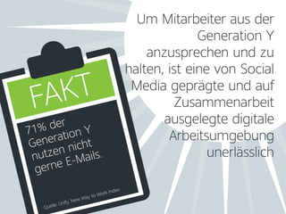 Um Mitarbeiter aus der
Generation Y
anzusprechen und zu
halten, ist eine von Social
Media geprägte und auf
Zusammenarbeit
ausgelegte digitale
Arbeitsumgebung
unerlässlich
71% der
Generation Y
nutzen nicht
gerne E-Mails.
Quelle: Unify, New Way to Work Index
FAKT
 