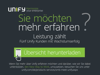 Sie möchten
mehr erfahren?Leistung zählt
Fünf Unify Kunden mit Wachstumserfolg
Wenn Sie mehr über Unify erfahren möchten und darüber, wie wir Sie dabei
unterstützen, den New Way to Work, umzusetzen, besuchen Sie uns unter
unify.com/de/products-services/smb-meet-unify.aspx
Übersicht herunterladen
 