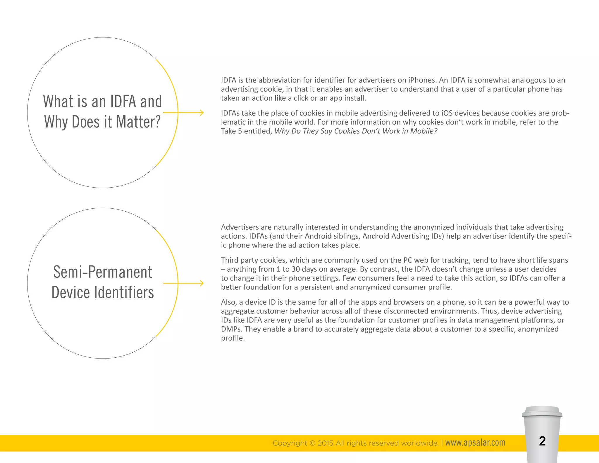 What is an IDFA and
Why Does it Matter?
Semi-Permanent
Device Identifiers
Copyright © 2015 All rights reserved worldwide. | www.apsalar.com 2
IDFA is the abbreviation for identifier for advertisers on iPhones. An IDFA is somewhat analogous to an
advertising cookie, in that it enables an advertiser to understand that a user of a particular phone has
taken an action like a click or an app install.
IDFAs take the place of cookies in mobile advertising delivered to iOS devices because cookies are prob-
lematic in the mobile world. For more information on why cookies don’t work in mobile, refer to the
Take 5 entitled, Why Do They Say Cookies Don’t Work in Mobile?
Advertisers are naturally interested in understanding the anonymized individuals that take advertising
actions. IDFAs (and their Android siblings, Android Advertising IDs) help an advertiser identify the specif-
ic phone where the ad action takes place.
Third party cookies, which are commonly used on the PC web for tracking, tend to have short life spans
– anything from 1 to 30 days on average. By contrast, the IDFA doesn’t change unless a user decides
to change it in their phone settings. Few consumers feel a need to take this action, so IDFAs can offer a
better foundation for a persistent and anonymized consumer profile.
Also, a device ID is the same for all of the apps and browsers on a phone, so it can be a powerful way to
aggregate customer behavior across all of these disconnected environments. Thus, device advertising
IDs like IDFA are very useful as the foundation for customer profiles in data management platforms, or
DMPs. They enable a brand to accurately aggregate data about a customer to a specific, anonymized
profile.
 