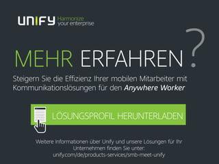 MEHR ERFAHREN?Steigern Sie die Effizienz Ihrer mobilen Mitarbeiter mit
Kommunikationslösungen für den Anywhere Worker
Weitere Informationen über Unify und unsere Lösungen für Ihr
Unternehmen finden Sie unter:
unify.com/de/products-services/smb-meet-unify
LÖSUNGSPROFIL HERUNTERLADEN
 