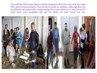You will also find some bigger casting companies that have not only the main
CDs, but several assistants. You can try to crash an audition, although that can
be difficult and potentially embarrassing if you get called on it, but you can at
least drop your headshot off and let them see how great you are.

 