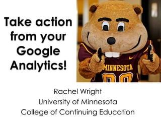 Take action
 from your
   Google
 Analytics!

           Rachel Wright
       University of Minnesota
  College of Continuing Education
 