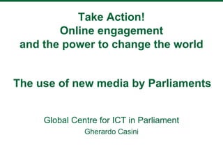 Take Action!
        Online engagement
 and the power to change the world


The use of new media by Parliaments


     Global Centre for ICT in Parliament
               Gherardo Casini
 