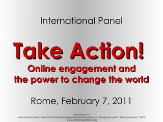 International Panel


Take Action!
   Online engagement and
the power to change the world

           Rome, February 7, 2011
                                                Daria Santucci
International panel “Take Action! Online engagement and the power to change the world”, Rome, February 7, 2011
                                            www.vitaminapubblica.org
 