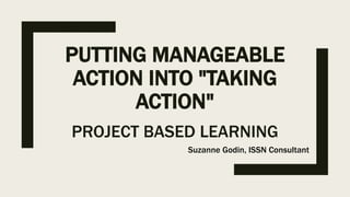 PUTTING MANAGEABLE
ACTION INTO "TAKING
ACTION"
PROJECT BASED LEARNING
Suzanne Godin, ISSN Consultant
 