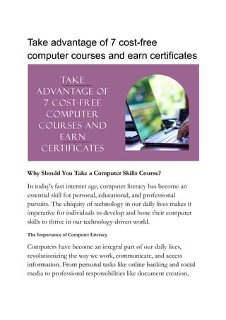 Take advantage of 7 cost-free
computer courses and earn certificates
Why Should You Take a Computer Skills Course?
In today's fast internet age, computer literacy has become an
essential skill for personal, educational, and professional
pursuits. The ubiquity of technology in our daily lives makes it
imperative for individuals to develop and hone their computer
skills to thrive in our technology-driven world.
The Importance of Computer Literacy
Computers have become an integral part of our daily lives,
revolutionizing the way we work, communicate, and access
information. From personal tasks like online banking and social
media to professional responsibilities like document creation,
 