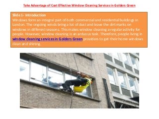 Take Advantage of Cost Effective Window Cleaning Services in Golders Green
Slide 1- Introduction
Windows form an integral part of both commercial and residential buildings in
London. The ongoing winds bring a lot of dust and leave the dirt marks on
windows in different seasons. This makes window cleaning a regular activity for
people. However, window cleaning is an arduous task. Therefore, people living in
window cleaning services in Golders Green providers to get their home windows
clean and shining.
 
