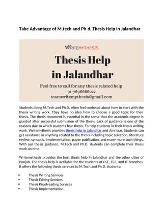 Take Advantage of M.tech and Ph.d. Thesis Help In Jalandhar
Students doing M.Tech and Ph.D. often feel confused about how to start with the
thesis writing work. They have no idea how to choose a good topic for their
thesis. The thesis document is essential in the sense that the academic degree is
granted after successful submission of the thesis. Lack of guidance is one of the
reasons due to which students fear thesis. To help students in their thesis writing
work, Writemythesis provides thesis help in Jalandhar and Amritsar. Students can
get assistance in anything related to the thesis including topic selection, literature
review, synopsis, implementation, paper publication, and many more such things.
With our thesis guidance, M.Tech and Ph.D. students can complete their thesis
work on time.
Writemythesis provides the best thesis help in Jalandhar and the other cities of
Punjab. The thesis help is available for the students of CSE, ECE, and IT branches.
It offers the following thesis services to M.Tech and Ph.D. students:
 Thesis Writing Services
 Thesis Editing Services
 Thesis Proofreading Services
 Thesis Implementation
 