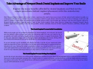 Take Advantage of Newport Beach Dental Implants and Improve Your Smile
Explore the many benefits afforded by dental implants and find out the
simple procedures behind implant placement with this introductory
article.
Most Newport Beach residents will, sooner or later, experience the need to have one or more of their natural teeth replaced, usually as a
consequence of tooth decay, a failed root canal, a traumatic accident or gum disease. And of course, if you lose or damage a tooth, you will
need to consider a replacement by examining the available options. Only a few decades ago, dentures were the most popular option for
Newport Beach residents requiring many or most of their teeth replaced. These days, however, things have changed. Newport Beach
dentists regard dental implants to be the best possible solution available, because of their superior function, aesthetics, lifespan and
comfort!
TheDentalImplantProcess:InitialConsultation
While most people can be considered candidates for dental implants, not everyone can march
into the dentist’s office and get new teeth the following week! For one, you need to be in
acceptable oral health and have enough healthy jaw bone volume to support the implants. This
is why your adventure begins with a thorough clinical examination and X-rays, during which
your dentist will determine if you can be scheduled for dental implant surgery.
If you are deemed a good candidate, the dentist will take a mouth of your mouth and what
teeth you have left so that a new tooth or set of teeth can be fabricated in a special prosthetic
laboratory for you. During this initial consultation phase, you should provide your dentist
with a full medical history and make mention of any medications that you take. Dates will then
be set for any treatment planning sessions you may require, as well as for surgery.
TheDentalImplantProcess:GettingYourImplants
On the day of your procedure, you will be gently sedated by a qualified Newport Beach dental implant surgeon and your gums numbed so
that you’re totally comfortable and pain-free. A small incision is created in the gums and the titanium rod of the implant gently inserted in
the empty tooth socket. The periodontal tissue will then be closed around the implant using tiny stitches and once the surgeon has tidied
up, you will be allowed to recover.
 