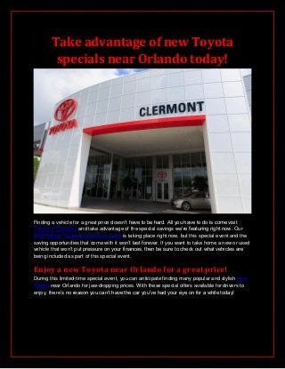 Take advantage of new Toyota
specials near Orlando today!
Finding a vehicle for a great price doesn’t have to be hard. All you have to do is come visit
Toyota of Clermont and take advantage of the special savings we’re featuring right now. Our
$150 Million Payment Reduction Event is taking place right now, but this special event and the
saving opportunities that come with it won’t last forever. If you want to take home a new or used
vehicle that won’t put pressure on your finances, then be sure to check out what vehicles are
being included as part of this special event.
Enjoy a new Toyota near Orlando for a great price!
During this limited-time special event, you can anticipate finding many popular and stylish new
Toyota near Orlando for jaw-dropping prices. With these special offers available for drivers to
enjoy, there’s no reason you can’t have the car you’ve had your eye on for a while today!
 