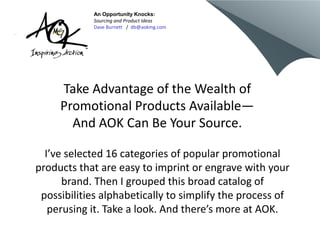Take Advantage of the Wealth of
Promotional Products Available—
And AOK Can Be Your Source.
I’ve selected 16 categories of popular promotional
products that are easy to imprint or engrave with your
brand. Then I grouped this broad catalog of
possibilities alphabetically to simplify the process of
perusing it. Take a look. And there’s more at AOK.
An Opportunity Knocks:
Sourcing and Product Ideas
Dave Burnett / db@aokmg.com
 