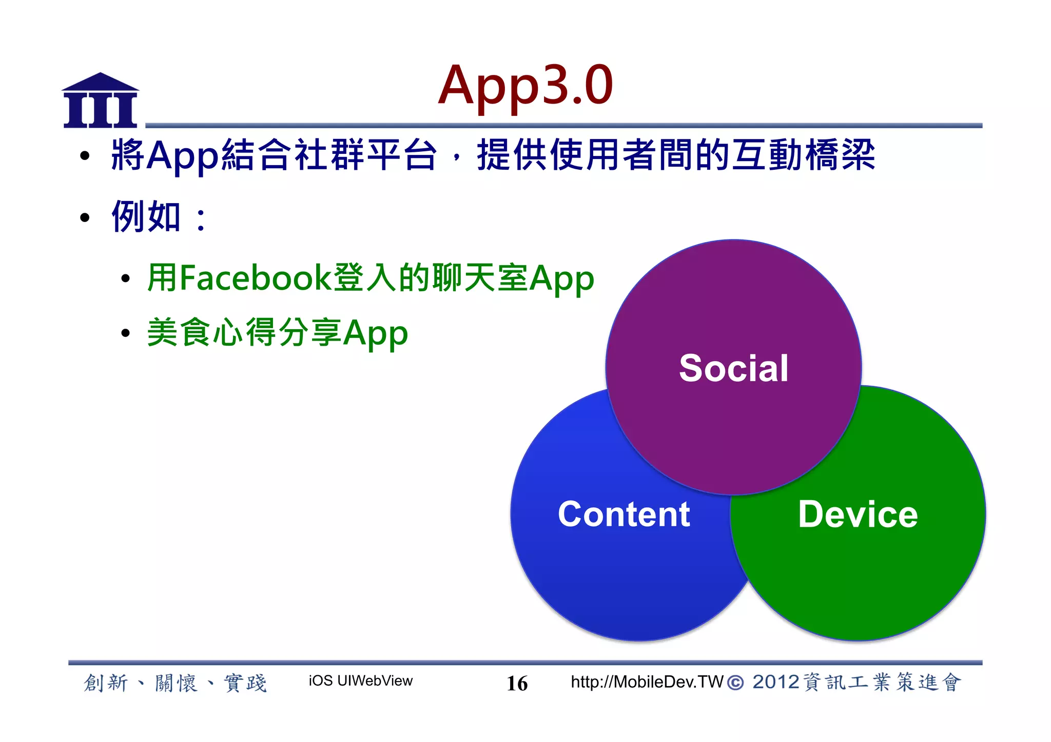App3.0
•  將App結合社群平台，提供使用者間的互動橋梁
•  例如：
 •  用Facebook登入的聊天室App
 •  美食心得分享App
                                             Social


                                Content               Device



         iOS UIWebView     16   http://MobileDev.TW
 