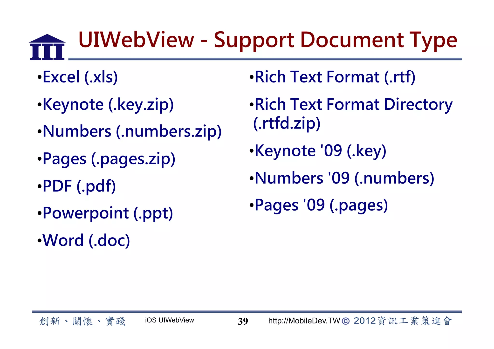 UIWebView - Support Document Type
• Excel (.xls)                        • Rich Text Format (.rtf)
• Keynote (.key.zip)                  • Rich Text Format Directory
                                       (.rtfd.zip)
• Numbers (.numbers.zip)
                                      • Keynote '09 (.key)
• Pages (.pages.zip)
                                      • Numbers '09 (.numbers)
• PDF (.pdf)
                                      • Pages '09 (.pages)
• Powerpoint (.ppt)
• Word (.doc)



                 iOS UIWebView   39     http://MobileDev.TW
 